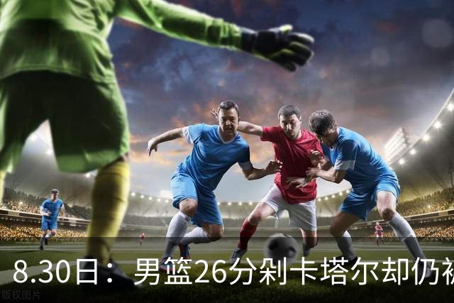 8.30日：男篮26分剁卡塔尔却仍被老炮挑刺，胡金秋攻守两头烧，杨瀚森坐板凳，郭士强首发究